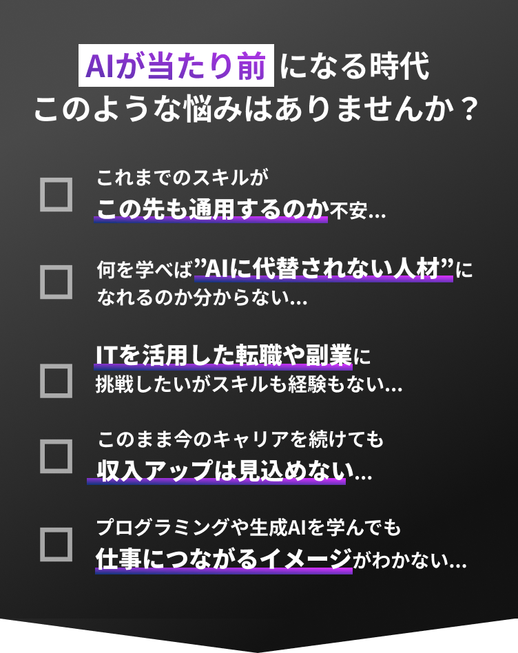 AIが当たり前になる時代このような悩みはありませんか？これまでのスキルがこの先も通用するのか不安... 何を学べば”AIに代替されない人材”になれるのか分からない... ITを活用した転職や副業に挑戦したいがスキルも経験もない...  このまま今のキャリアを続けても収入アップは見込めない... プログラミングや生成AIを学んでも仕事につながるイメージがわかない...