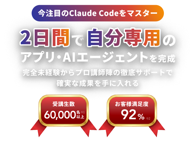 今注目のClaude Codeをマスター 土日の2日間で アプリ・AIエージェントを完成 完全未経験からプロ講師陣の徹底サポートで確実な成果を手に入れる 受講生数 60,000名以上※1 お客様満足度 92%※2