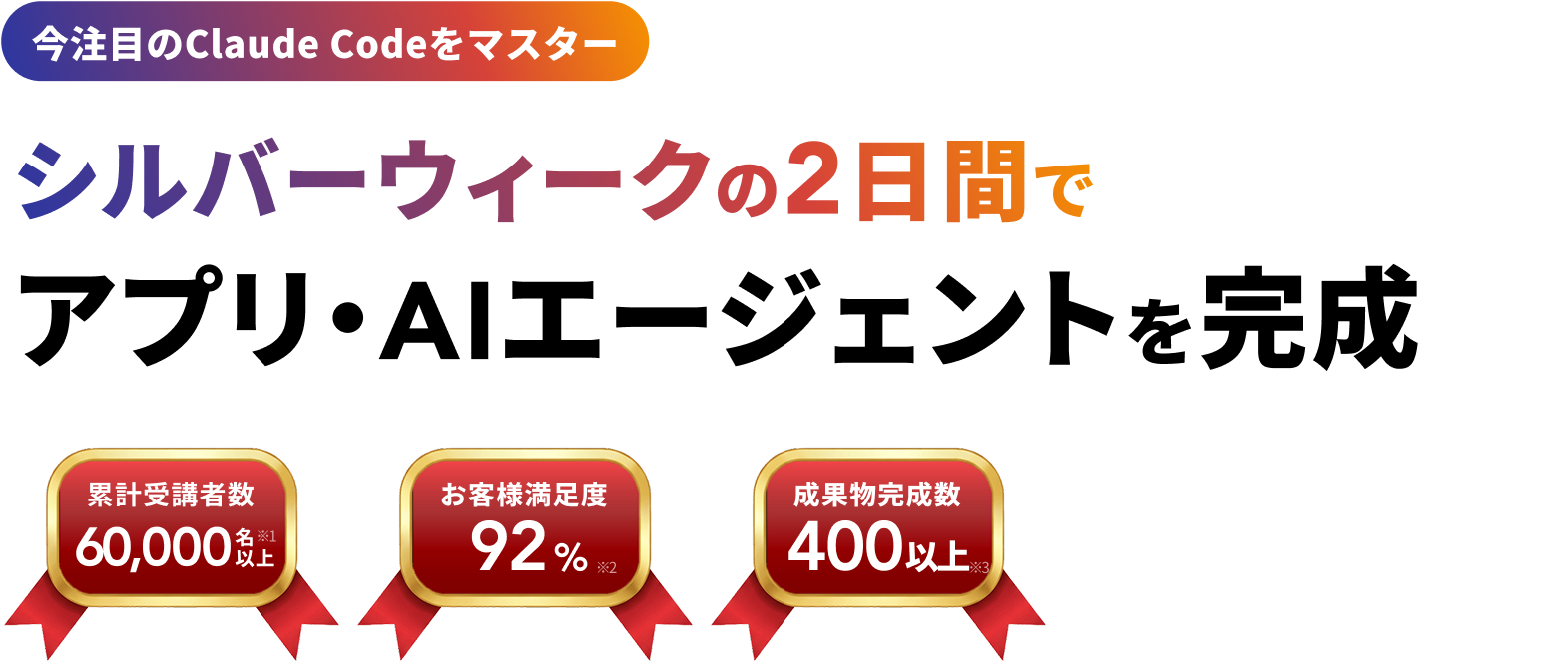 今注目のClaude Codeをマスター
シルバーウィークの2日間で
アプリ・AIエージェントを完成 60,000名以上※1 お客様満足度 92%※2 成果物完成数 300以上※3 